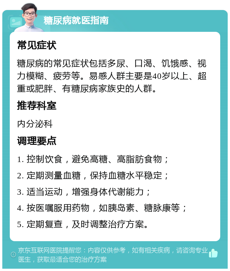 糖尿病就医指南 常见症状 糖尿病的常见症状包括多尿、口渴、饥饿感、视力模糊、疲劳等。易感人群主要是40岁以上、超重或肥胖、有糖尿病家族史的人群。 推荐科室 内分泌科 调理要点 1. 控制饮食，避免高糖、高脂肪食物； 2. 定期测量血糖，保持血糖水平稳定； 3. 适当运动，增强身体代谢能力； 4. 按医嘱服用药物，如胰岛素、糖脉康等； 5. 定期复查，及时调整治疗方案。