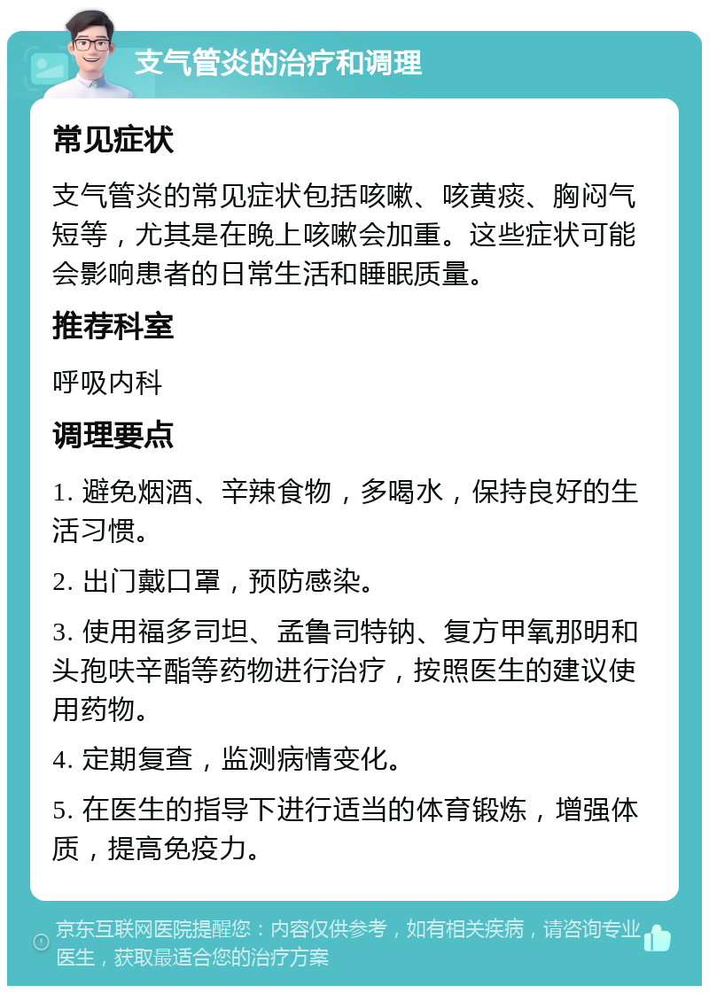 支气管炎的治疗和调理 常见症状 支气管炎的常见症状包括咳嗽、咳黄痰、胸闷气短等，尤其是在晚上咳嗽会加重。这些症状可能会影响患者的日常生活和睡眠质量。 推荐科室 呼吸内科 调理要点 1. 避免烟酒、辛辣食物，多喝水，保持良好的生活习惯。 2. 出门戴口罩，预防感染。 3. 使用福多司坦、孟鲁司特钠、复方甲氧那明和头孢呋辛酯等药物进行治疗，按照医生的建议使用药物。 4. 定期复查，监测病情变化。 5. 在医生的指导下进行适当的体育锻炼，增强体质，提高免疫力。