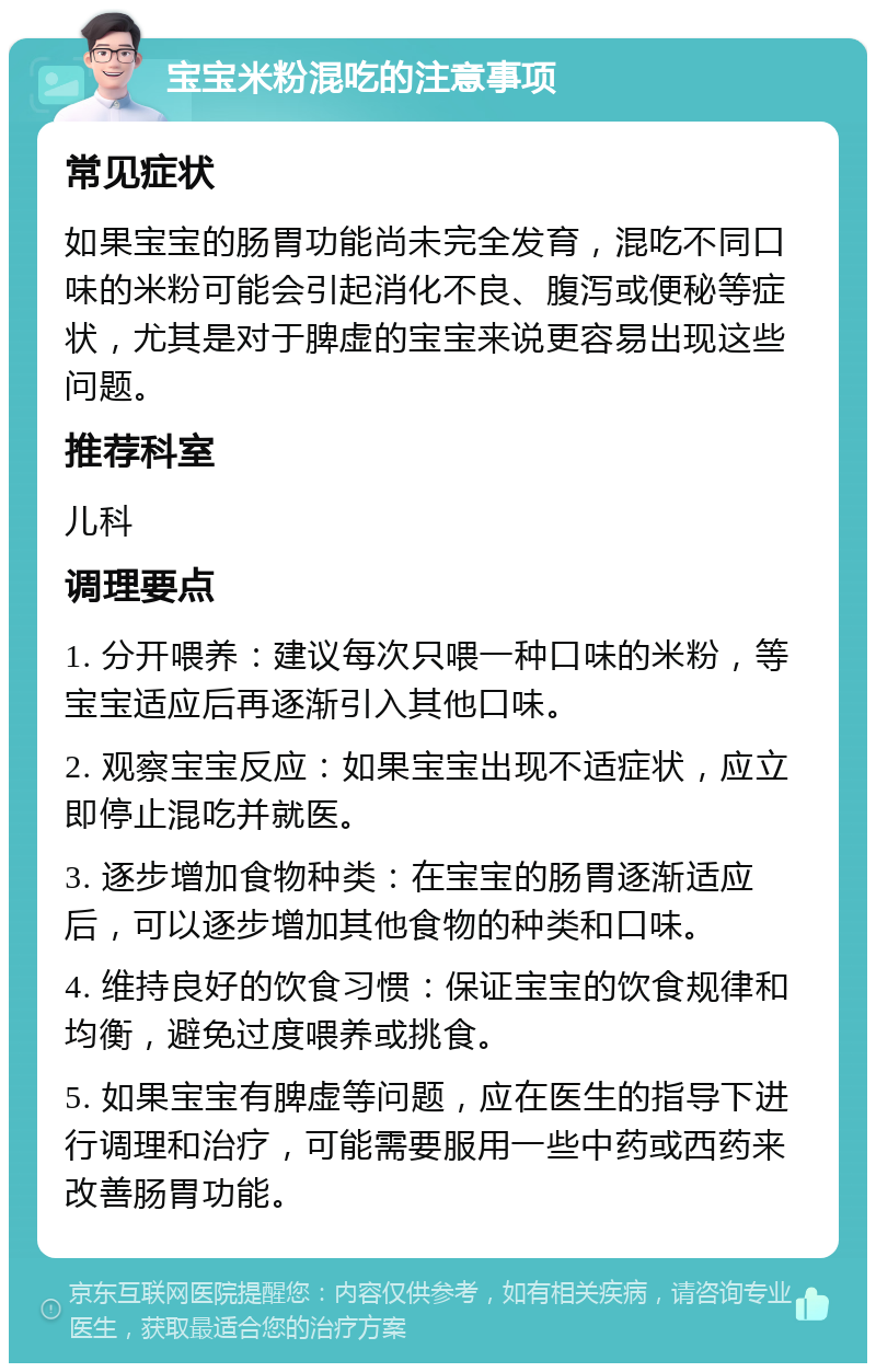 宝宝米粉混吃的注意事项 常见症状 如果宝宝的肠胃功能尚未完全发育，混吃不同口味的米粉可能会引起消化不良、腹泻或便秘等症状，尤其是对于脾虚的宝宝来说更容易出现这些问题。 推荐科室 儿科 调理要点 1. 分开喂养：建议每次只喂一种口味的米粉，等宝宝适应后再逐渐引入其他口味。 2. 观察宝宝反应：如果宝宝出现不适症状，应立即停止混吃并就医。 3. 逐步增加食物种类：在宝宝的肠胃逐渐适应后，可以逐步增加其他食物的种类和口味。 4. 维持良好的饮食习惯：保证宝宝的饮食规律和均衡，避免过度喂养或挑食。 5. 如果宝宝有脾虚等问题，应在医生的指导下进行调理和治疗，可能需要服用一些中药或西药来改善肠胃功能。