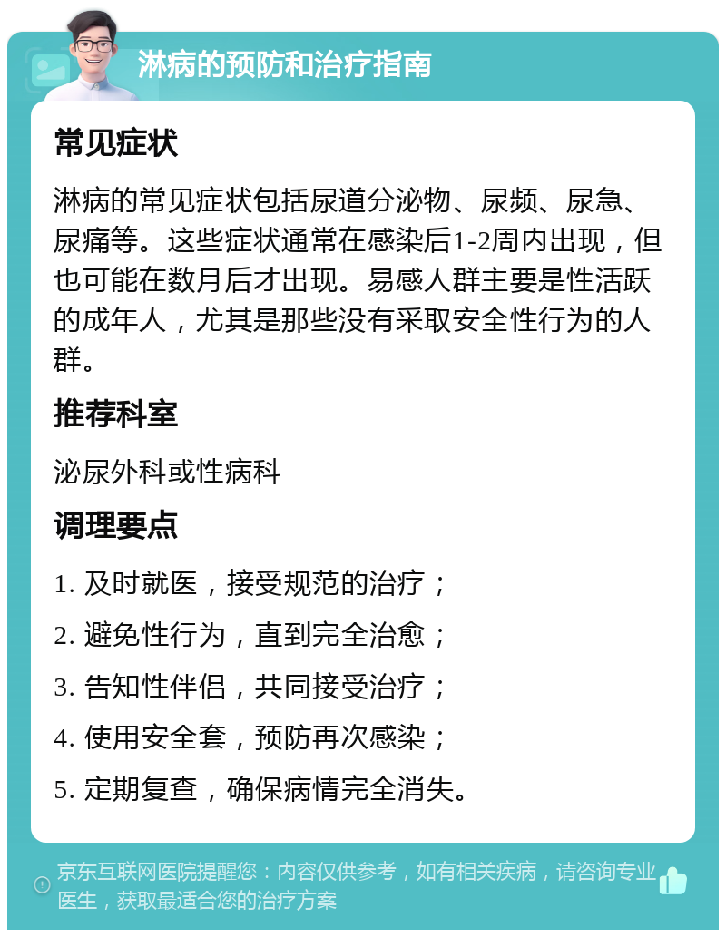 淋病的预防和治疗指南 常见症状 淋病的常见症状包括尿道分泌物、尿频、尿急、尿痛等。这些症状通常在感染后1-2周内出现，但也可能在数月后才出现。易感人群主要是性活跃的成年人，尤其是那些没有采取安全性行为的人群。 推荐科室 泌尿外科或性病科 调理要点 1. 及时就医，接受规范的治疗； 2. 避免性行为，直到完全治愈； 3. 告知性伴侣，共同接受治疗； 4. 使用安全套，预防再次感染； 5. 定期复查，确保病情完全消失。