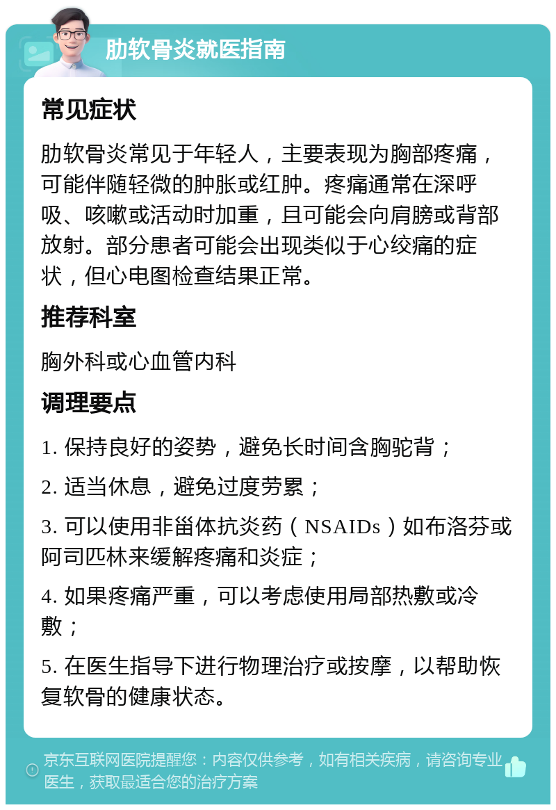 肋软骨炎就医指南 常见症状 肋软骨炎常见于年轻人，主要表现为胸部疼痛，可能伴随轻微的肿胀或红肿。疼痛通常在深呼吸、咳嗽或活动时加重，且可能会向肩膀或背部放射。部分患者可能会出现类似于心绞痛的症状，但心电图检查结果正常。 推荐科室 胸外科或心血管内科 调理要点 1. 保持良好的姿势，避免长时间含胸驼背； 2. 适当休息，避免过度劳累； 3. 可以使用非甾体抗炎药（NSAIDs）如布洛芬或阿司匹林来缓解疼痛和炎症； 4. 如果疼痛严重，可以考虑使用局部热敷或冷敷； 5. 在医生指导下进行物理治疗或按摩，以帮助恢复软骨的健康状态。