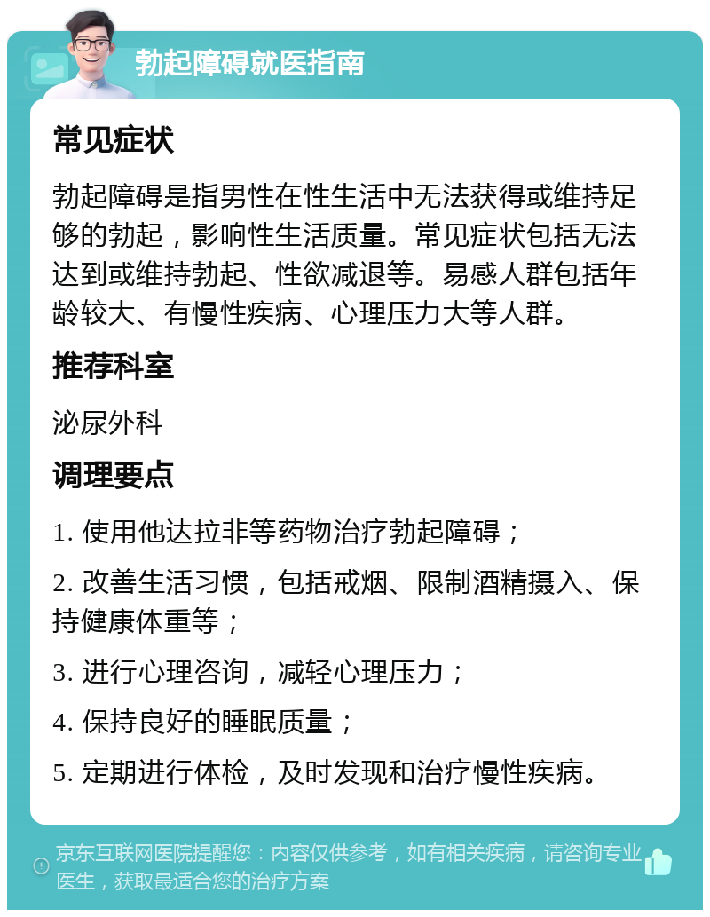 勃起障碍就医指南 常见症状 勃起障碍是指男性在性生活中无法获得或维持足够的勃起，影响性生活质量。常见症状包括无法达到或维持勃起、性欲减退等。易感人群包括年龄较大、有慢性疾病、心理压力大等人群。 推荐科室 泌尿外科 调理要点 1. 使用他达拉非等药物治疗勃起障碍； 2. 改善生活习惯，包括戒烟、限制酒精摄入、保持健康体重等； 3. 进行心理咨询，减轻心理压力； 4. 保持良好的睡眠质量； 5. 定期进行体检，及时发现和治疗慢性疾病。