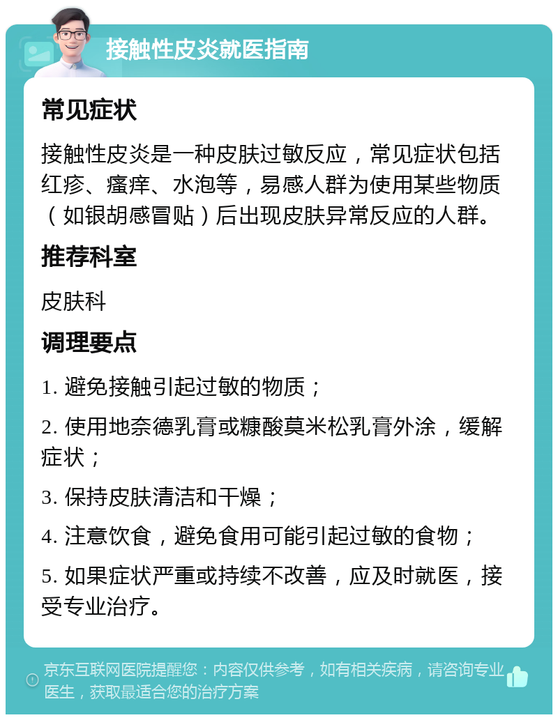 接触性皮炎就医指南 常见症状 接触性皮炎是一种皮肤过敏反应，常见症状包括红疹、瘙痒、水泡等，易感人群为使用某些物质（如银胡感冒贴）后出现皮肤异常反应的人群。 推荐科室 皮肤科 调理要点 1. 避免接触引起过敏的物质； 2. 使用地奈德乳膏或糠酸莫米松乳膏外涂，缓解症状； 3. 保持皮肤清洁和干燥； 4. 注意饮食，避免食用可能引起过敏的食物； 5. 如果症状严重或持续不改善，应及时就医，接受专业治疗。