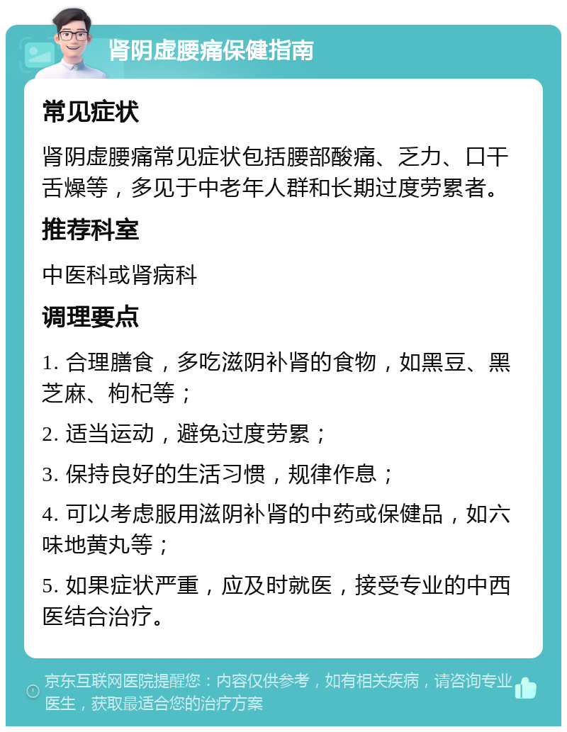 肾阴虚腰痛保健指南 常见症状 肾阴虚腰痛常见症状包括腰部酸痛、乏力、口干舌燥等，多见于中老年人群和长期过度劳累者。 推荐科室 中医科或肾病科 调理要点 1. 合理膳食，多吃滋阴补肾的食物，如黑豆、黑芝麻、枸杞等； 2. 适当运动，避免过度劳累； 3. 保持良好的生活习惯，规律作息； 4. 可以考虑服用滋阴补肾的中药或保健品，如六味地黄丸等； 5. 如果症状严重，应及时就医，接受专业的中西医结合治疗。