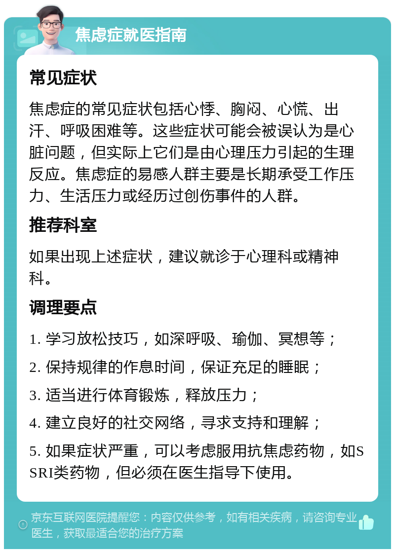 焦虑症就医指南 常见症状 焦虑症的常见症状包括心悸、胸闷、心慌、出汗、呼吸困难等。这些症状可能会被误认为是心脏问题，但实际上它们是由心理压力引起的生理反应。焦虑症的易感人群主要是长期承受工作压力、生活压力或经历过创伤事件的人群。 推荐科室 如果出现上述症状，建议就诊于心理科或精神科。 调理要点 1. 学习放松技巧，如深呼吸、瑜伽、冥想等； 2. 保持规律的作息时间，保证充足的睡眠； 3. 适当进行体育锻炼，释放压力； 4. 建立良好的社交网络，寻求支持和理解； 5. 如果症状严重，可以考虑服用抗焦虑药物，如SSRI类药物，但必须在医生指导下使用。