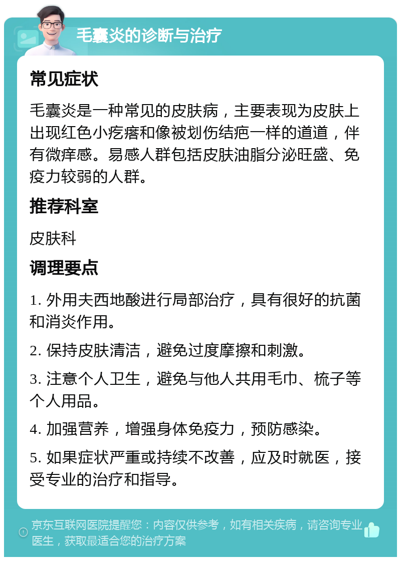 毛囊炎的诊断与治疗 常见症状 毛囊炎是一种常见的皮肤病，主要表现为皮肤上出现红色小疙瘩和像被划伤结疤一样的道道，伴有微痒感。易感人群包括皮肤油脂分泌旺盛、免疫力较弱的人群。 推荐科室 皮肤科 调理要点 1. 外用夫西地酸进行局部治疗，具有很好的抗菌和消炎作用。 2. 保持皮肤清洁，避免过度摩擦和刺激。 3. 注意个人卫生，避免与他人共用毛巾、梳子等个人用品。 4. 加强营养，增强身体免疫力，预防感染。 5. 如果症状严重或持续不改善，应及时就医，接受专业的治疗和指导。