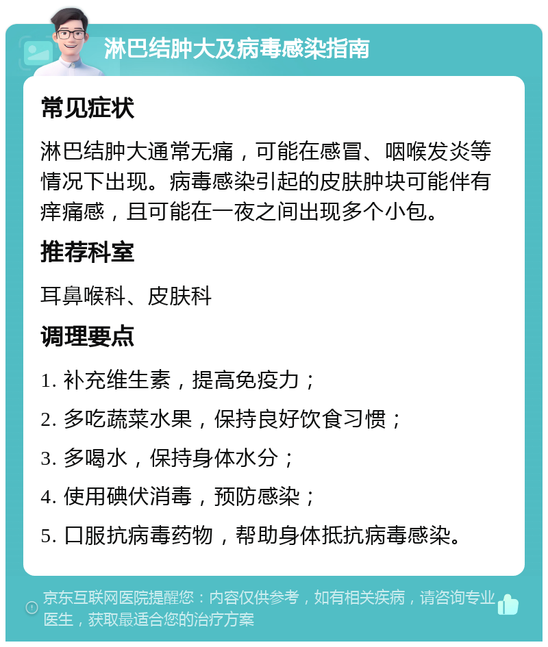 淋巴结肿大及病毒感染指南 常见症状 淋巴结肿大通常无痛，可能在感冒、咽喉发炎等情况下出现。病毒感染引起的皮肤肿块可能伴有痒痛感，且可能在一夜之间出现多个小包。 推荐科室 耳鼻喉科、皮肤科 调理要点 1. 补充维生素，提高免疫力； 2. 多吃蔬菜水果，保持良好饮食习惯； 3. 多喝水，保持身体水分； 4. 使用碘伏消毒，预防感染； 5. 口服抗病毒药物，帮助身体抵抗病毒感染。