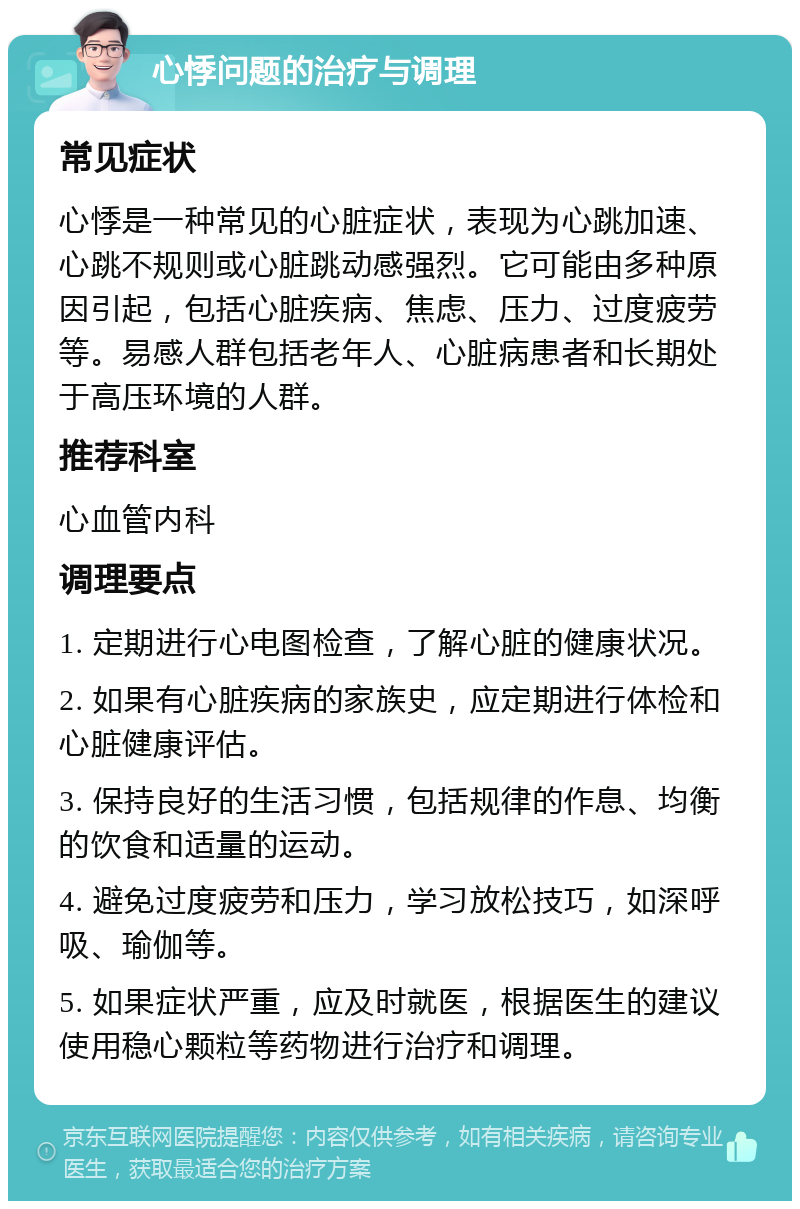 心悸问题的治疗与调理 常见症状 心悸是一种常见的心脏症状，表现为心跳加速、心跳不规则或心脏跳动感强烈。它可能由多种原因引起，包括心脏疾病、焦虑、压力、过度疲劳等。易感人群包括老年人、心脏病患者和长期处于高压环境的人群。 推荐科室 心血管内科 调理要点 1. 定期进行心电图检查，了解心脏的健康状况。 2. 如果有心脏疾病的家族史，应定期进行体检和心脏健康评估。 3. 保持良好的生活习惯，包括规律的作息、均衡的饮食和适量的运动。 4. 避免过度疲劳和压力，学习放松技巧，如深呼吸、瑜伽等。 5. 如果症状严重，应及时就医，根据医生的建议使用稳心颗粒等药物进行治疗和调理。