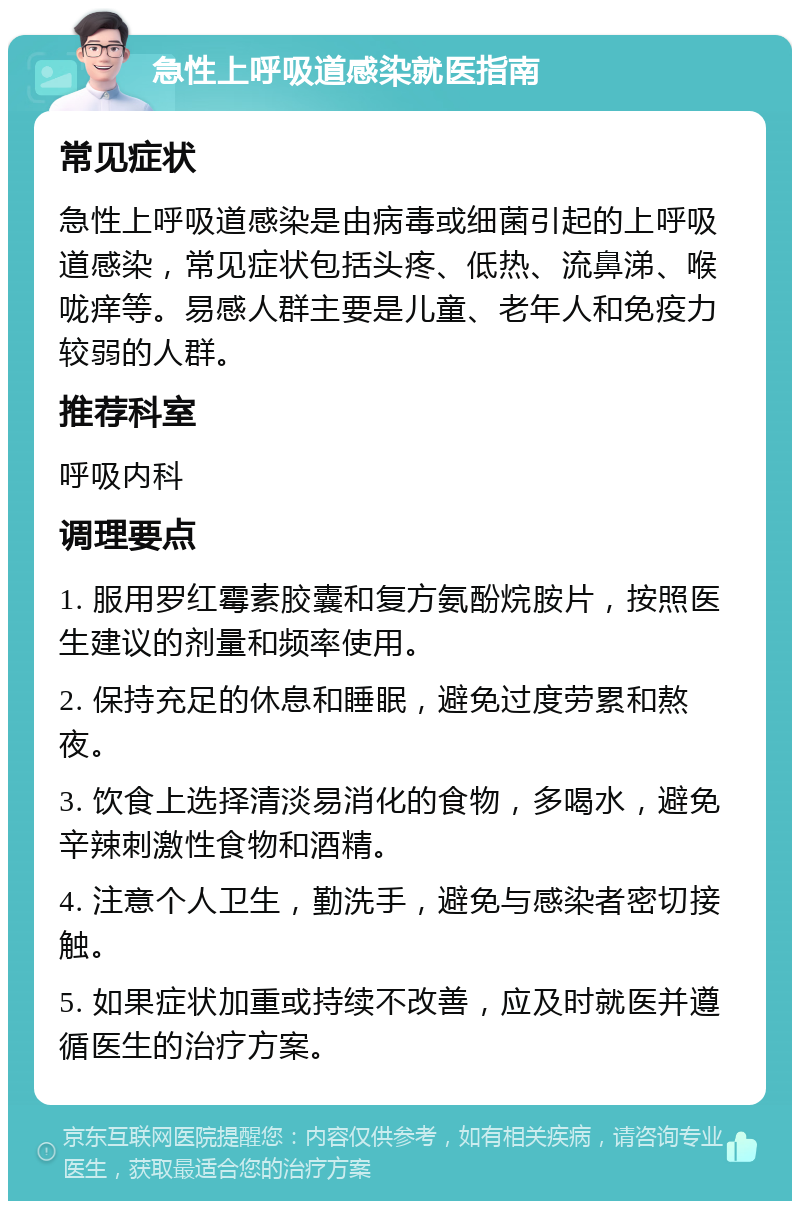 急性上呼吸道感染就医指南 常见症状 急性上呼吸道感染是由病毒或细菌引起的上呼吸道感染，常见症状包括头疼、低热、流鼻涕、喉咙痒等。易感人群主要是儿童、老年人和免疫力较弱的人群。 推荐科室 呼吸内科 调理要点 1. 服用罗红霉素胶囊和复方氨酚烷胺片，按照医生建议的剂量和频率使用。 2. 保持充足的休息和睡眠，避免过度劳累和熬夜。 3. 饮食上选择清淡易消化的食物，多喝水，避免辛辣刺激性食物和酒精。 4. 注意个人卫生，勤洗手，避免与感染者密切接触。 5. 如果症状加重或持续不改善，应及时就医并遵循医生的治疗方案。