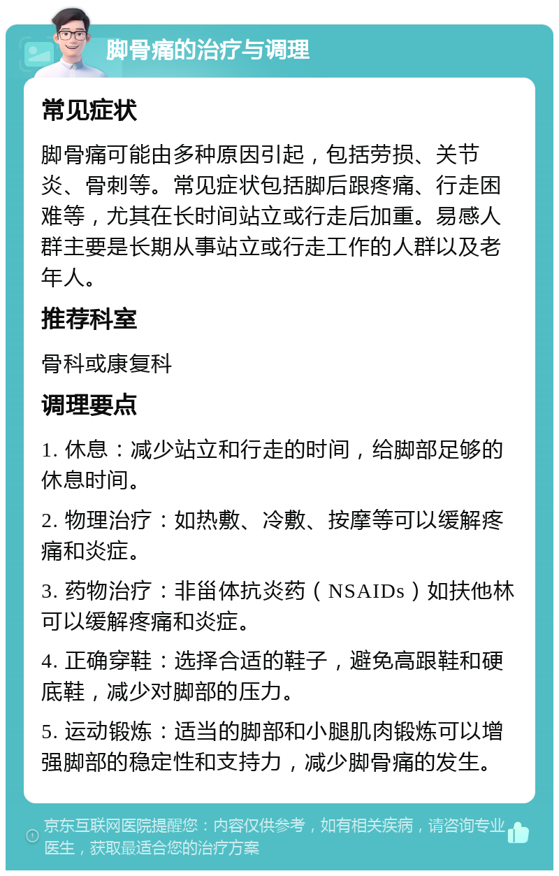 脚骨痛的治疗与调理 常见症状 脚骨痛可能由多种原因引起，包括劳损、关节炎、骨刺等。常见症状包括脚后跟疼痛、行走困难等，尤其在长时间站立或行走后加重。易感人群主要是长期从事站立或行走工作的人群以及老年人。 推荐科室 骨科或康复科 调理要点 1. 休息：减少站立和行走的时间，给脚部足够的休息时间。 2. 物理治疗：如热敷、冷敷、按摩等可以缓解疼痛和炎症。 3. 药物治疗：非甾体抗炎药（NSAIDs）如扶他林可以缓解疼痛和炎症。 4. 正确穿鞋：选择合适的鞋子，避免高跟鞋和硬底鞋，减少对脚部的压力。 5. 运动锻炼：适当的脚部和小腿肌肉锻炼可以增强脚部的稳定性和支持力，减少脚骨痛的发生。