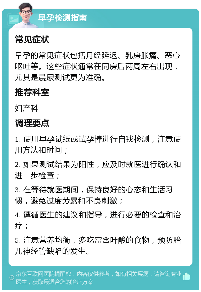 早孕检测指南 常见症状 早孕的常见症状包括月经延迟、乳房胀痛、恶心呕吐等。这些症状通常在同房后两周左右出现，尤其是晨尿测试更为准确。 推荐科室 妇产科 调理要点 1. 使用早孕试纸或试孕棒进行自我检测，注意使用方法和时间； 2. 如果测试结果为阳性，应及时就医进行确认和进一步检查； 3. 在等待就医期间，保持良好的心态和生活习惯，避免过度劳累和不良刺激； 4. 遵循医生的建议和指导，进行必要的检查和治疗； 5. 注意营养均衡，多吃富含叶酸的食物，预防胎儿神经管缺陷的发生。