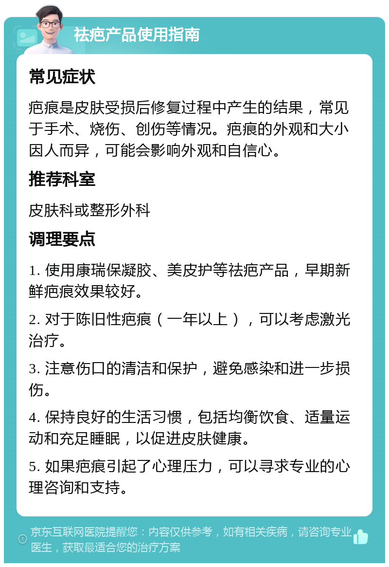 祛疤产品使用指南 常见症状 疤痕是皮肤受损后修复过程中产生的结果，常见于手术、烧伤、创伤等情况。疤痕的外观和大小因人而异，可能会影响外观和自信心。 推荐科室 皮肤科或整形外科 调理要点 1. 使用康瑞保凝胶、美皮护等祛疤产品，早期新鲜疤痕效果较好。 2. 对于陈旧性疤痕（一年以上），可以考虑激光治疗。 3. 注意伤口的清洁和保护，避免感染和进一步损伤。 4. 保持良好的生活习惯，包括均衡饮食、适量运动和充足睡眠，以促进皮肤健康。 5. 如果疤痕引起了心理压力，可以寻求专业的心理咨询和支持。