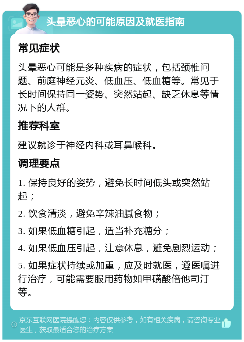 头晕恶心的可能原因及就医指南 常见症状 头晕恶心可能是多种疾病的症状，包括颈椎问题、前庭神经元炎、低血压、低血糖等。常见于长时间保持同一姿势、突然站起、缺乏休息等情况下的人群。 推荐科室 建议就诊于神经内科或耳鼻喉科。 调理要点 1. 保持良好的姿势，避免长时间低头或突然站起； 2. 饮食清淡，避免辛辣油腻食物； 3. 如果低血糖引起，适当补充糖分； 4. 如果低血压引起，注意休息，避免剧烈运动； 5. 如果症状持续或加重，应及时就医，遵医嘱进行治疗，可能需要服用药物如甲磺酸倍他司汀等。