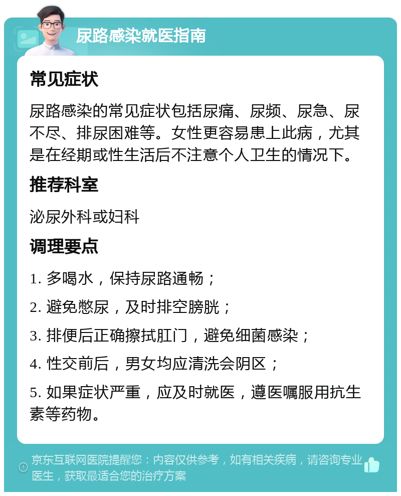 尿路感染就医指南 常见症状 尿路感染的常见症状包括尿痛、尿频、尿急、尿不尽、排尿困难等。女性更容易患上此病，尤其是在经期或性生活后不注意个人卫生的情况下。 推荐科室 泌尿外科或妇科 调理要点 1. 多喝水，保持尿路通畅； 2. 避免憋尿，及时排空膀胱； 3. 排便后正确擦拭肛门，避免细菌感染； 4. 性交前后，男女均应清洗会阴区； 5. 如果症状严重，应及时就医，遵医嘱服用抗生素等药物。