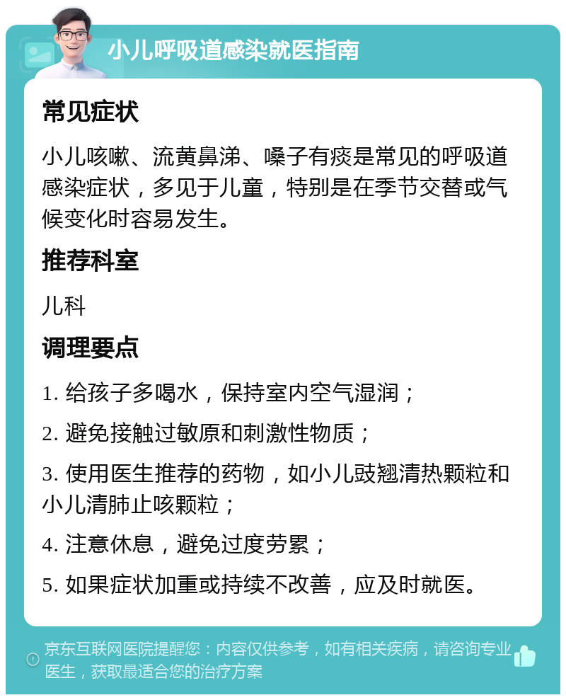 小儿呼吸道感染就医指南 常见症状 小儿咳嗽、流黄鼻涕、嗓子有痰是常见的呼吸道感染症状，多见于儿童，特别是在季节交替或气候变化时容易发生。 推荐科室 儿科 调理要点 1. 给孩子多喝水，保持室内空气湿润； 2. 避免接触过敏原和刺激性物质； 3. 使用医生推荐的药物，如小儿豉翘清热颗粒和小儿清肺止咳颗粒； 4. 注意休息，避免过度劳累； 5. 如果症状加重或持续不改善，应及时就医。