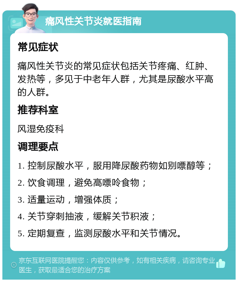 痛风性关节炎就医指南 常见症状 痛风性关节炎的常见症状包括关节疼痛、红肿、发热等，多见于中老年人群，尤其是尿酸水平高的人群。 推荐科室 风湿免疫科 调理要点 1. 控制尿酸水平，服用降尿酸药物如别嘌醇等； 2. 饮食调理，避免高嘌呤食物； 3. 适量运动，增强体质； 4. 关节穿刺抽液，缓解关节积液； 5. 定期复查，监测尿酸水平和关节情况。