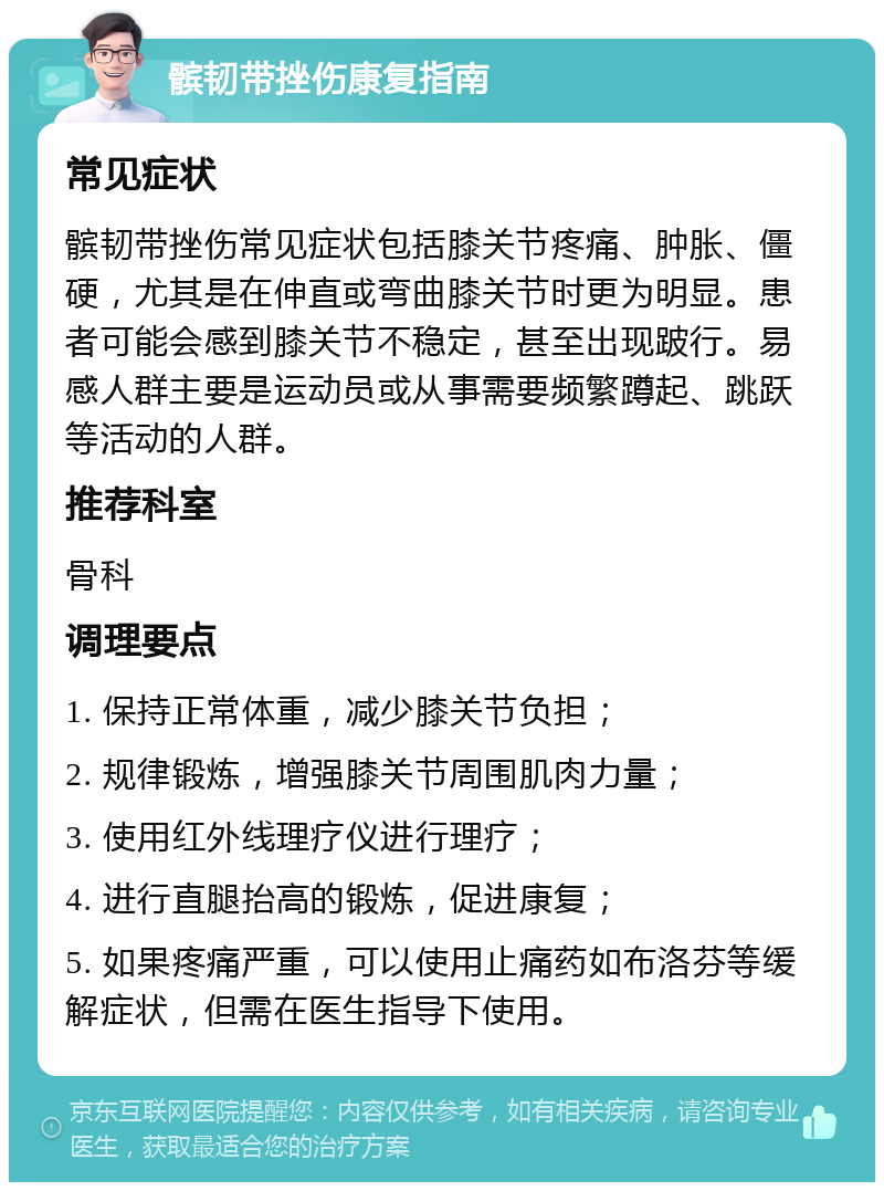 髌韧带挫伤康复指南 常见症状 髌韧带挫伤常见症状包括膝关节疼痛、肿胀、僵硬，尤其是在伸直或弯曲膝关节时更为明显。患者可能会感到膝关节不稳定，甚至出现跛行。易感人群主要是运动员或从事需要频繁蹲起、跳跃等活动的人群。 推荐科室 骨科 调理要点 1. 保持正常体重，减少膝关节负担； 2. 规律锻炼，增强膝关节周围肌肉力量； 3. 使用红外线理疗仪进行理疗； 4. 进行直腿抬高的锻炼，促进康复； 5. 如果疼痛严重，可以使用止痛药如布洛芬等缓解症状，但需在医生指导下使用。