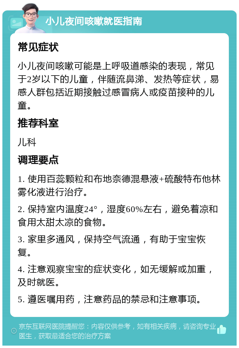 小儿夜间咳嗽就医指南 常见症状 小儿夜间咳嗽可能是上呼吸道感染的表现，常见于2岁以下的儿童，伴随流鼻涕、发热等症状，易感人群包括近期接触过感冒病人或疫苗接种的儿童。 推荐科室 儿科 调理要点 1. 使用百蕊颗粒和布地奈德混悬液+硫酸特布他林雾化液进行治疗。 2. 保持室内温度24°，湿度60%左右，避免着凉和食用太甜太凉的食物。 3. 家里多通风，保持空气流通，有助于宝宝恢复。 4. 注意观察宝宝的症状变化，如无缓解或加重，及时就医。 5. 遵医嘱用药，注意药品的禁忌和注意事项。