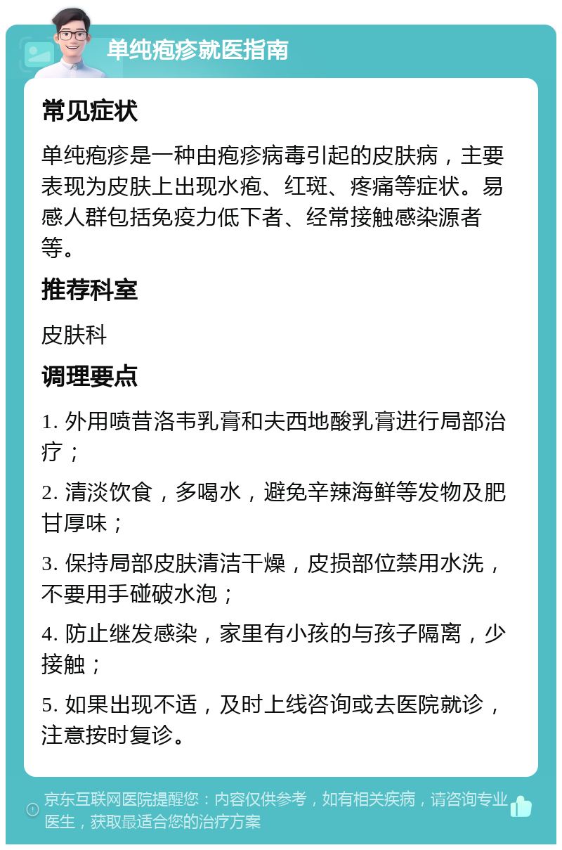 单纯疱疹就医指南 常见症状 单纯疱疹是一种由疱疹病毒引起的皮肤病，主要表现为皮肤上出现水疱、红斑、疼痛等症状。易感人群包括免疫力低下者、经常接触感染源者等。 推荐科室 皮肤科 调理要点 1. 外用喷昔洛韦乳膏和夫西地酸乳膏进行局部治疗； 2. 清淡饮食，多喝水，避免辛辣海鲜等发物及肥甘厚味； 3. 保持局部皮肤清洁干燥，皮损部位禁用水洗，不要用手碰破水泡； 4. 防止继发感染，家里有小孩的与孩子隔离，少接触； 5. 如果出现不适，及时上线咨询或去医院就诊，注意按时复诊。