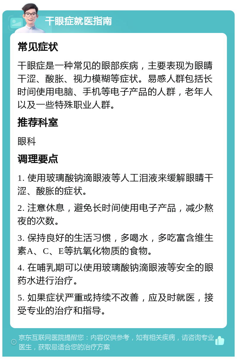 干眼症就医指南 常见症状 干眼症是一种常见的眼部疾病，主要表现为眼睛干涩、酸胀、视力模糊等症状。易感人群包括长时间使用电脑、手机等电子产品的人群，老年人以及一些特殊职业人群。 推荐科室 眼科 调理要点 1. 使用玻璃酸钠滴眼液等人工泪液来缓解眼睛干涩、酸胀的症状。 2. 注意休息，避免长时间使用电子产品，减少熬夜的次数。 3. 保持良好的生活习惯，多喝水，多吃富含维生素A、C、E等抗氧化物质的食物。 4. 在哺乳期可以使用玻璃酸钠滴眼液等安全的眼药水进行治疗。 5. 如果症状严重或持续不改善，应及时就医，接受专业的治疗和指导。