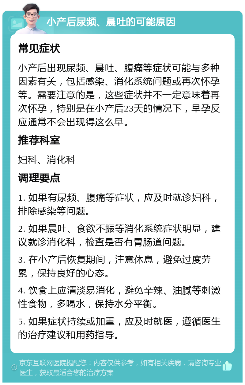 小产后尿频、晨吐的可能原因 常见症状 小产后出现尿频、晨吐、腹痛等症状可能与多种因素有关，包括感染、消化系统问题或再次怀孕等。需要注意的是，这些症状并不一定意味着再次怀孕，特别是在小产后23天的情况下，早孕反应通常不会出现得这么早。 推荐科室 妇科、消化科 调理要点 1. 如果有尿频、腹痛等症状，应及时就诊妇科，排除感染等问题。 2. 如果晨吐、食欲不振等消化系统症状明显，建议就诊消化科，检查是否有胃肠道问题。 3. 在小产后恢复期间，注意休息，避免过度劳累，保持良好的心态。 4. 饮食上应清淡易消化，避免辛辣、油腻等刺激性食物，多喝水，保持水分平衡。 5. 如果症状持续或加重，应及时就医，遵循医生的治疗建议和用药指导。