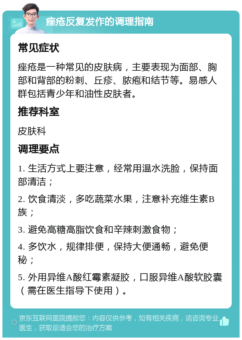 痤疮反复发作的调理指南 常见症状 痤疮是一种常见的皮肤病，主要表现为面部、胸部和背部的粉刺、丘疹、脓疱和结节等。易感人群包括青少年和油性皮肤者。 推荐科室 皮肤科 调理要点 1. 生活方式上要注意，经常用温水洗脸，保持面部清洁； 2. 饮食清淡，多吃蔬菜水果，注意补充维生素B族； 3. 避免高糖高脂饮食和辛辣刺激食物； 4. 多饮水，规律排便，保持大便通畅，避免便秘； 5. 外用异维A酸红霉素凝胶，口服异维A酸软胶囊（需在医生指导下使用）。