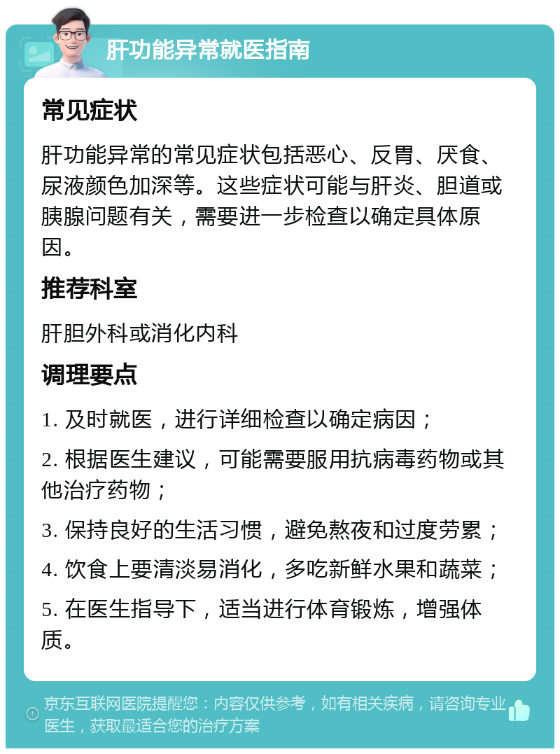 肝功能异常就医指南 常见症状 肝功能异常的常见症状包括恶心、反胃、厌食、尿液颜色加深等。这些症状可能与肝炎、胆道或胰腺问题有关，需要进一步检查以确定具体原因。 推荐科室 肝胆外科或消化内科 调理要点 1. 及时就医，进行详细检查以确定病因； 2. 根据医生建议，可能需要服用抗病毒药物或其他治疗药物； 3. 保持良好的生活习惯，避免熬夜和过度劳累； 4. 饮食上要清淡易消化，多吃新鲜水果和蔬菜； 5. 在医生指导下，适当进行体育锻炼，增强体质。