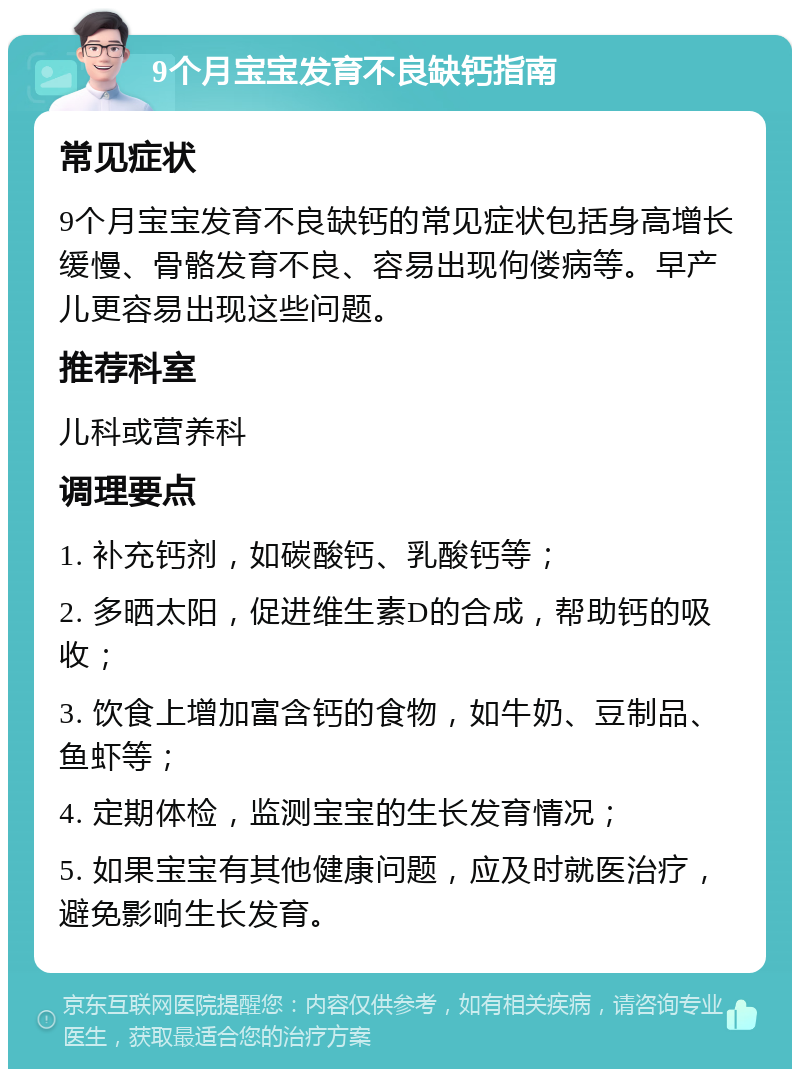 9个月宝宝发育不良缺钙指南 常见症状 9个月宝宝发育不良缺钙的常见症状包括身高增长缓慢、骨骼发育不良、容易出现佝偻病等。早产儿更容易出现这些问题。 推荐科室 儿科或营养科 调理要点 1. 补充钙剂，如碳酸钙、乳酸钙等； 2. 多晒太阳，促进维生素D的合成，帮助钙的吸收； 3. 饮食上增加富含钙的食物，如牛奶、豆制品、鱼虾等； 4. 定期体检，监测宝宝的生长发育情况； 5. 如果宝宝有其他健康问题，应及时就医治疗，避免影响生长发育。