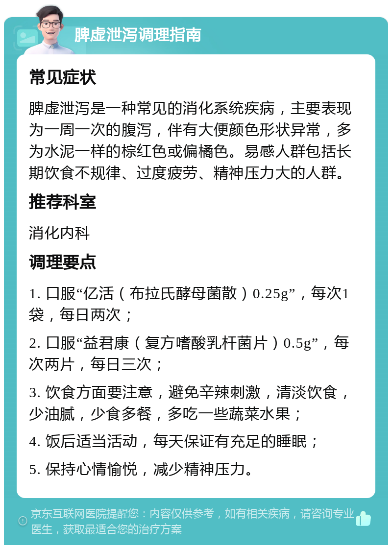 脾虚泄泻调理指南 常见症状 脾虚泄泻是一种常见的消化系统疾病，主要表现为一周一次的腹泻，伴有大便颜色形状异常，多为水泥一样的棕红色或偏橘色。易感人群包括长期饮食不规律、过度疲劳、精神压力大的人群。 推荐科室 消化内科 调理要点 1. 口服“亿活（布拉氏酵母菌散）0.25g”，每次1袋，每日两次； 2. 口服“益君康（复方嗜酸乳杆菌片）0.5g”，每次两片，每日三次； 3. 饮食方面要注意，避免辛辣刺激，清淡饮食，少油腻，少食多餐，多吃一些蔬菜水果； 4. 饭后适当活动，每天保证有充足的睡眠； 5. 保持心情愉悦，减少精神压力。