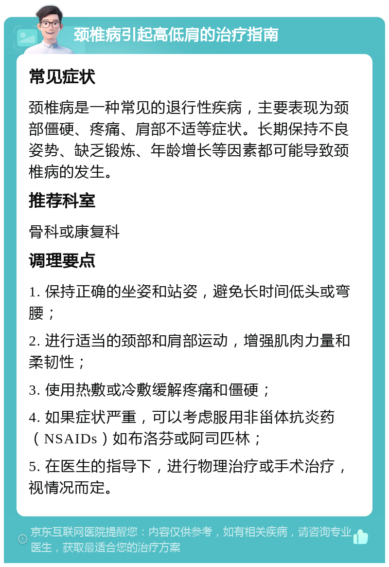 颈椎病引起高低肩的治疗指南 常见症状 颈椎病是一种常见的退行性疾病，主要表现为颈部僵硬、疼痛、肩部不适等症状。长期保持不良姿势、缺乏锻炼、年龄增长等因素都可能导致颈椎病的发生。 推荐科室 骨科或康复科 调理要点 1. 保持正确的坐姿和站姿，避免长时间低头或弯腰； 2. 进行适当的颈部和肩部运动，增强肌肉力量和柔韧性； 3. 使用热敷或冷敷缓解疼痛和僵硬； 4. 如果症状严重，可以考虑服用非甾体抗炎药（NSAIDs）如布洛芬或阿司匹林； 5. 在医生的指导下，进行物理治疗或手术治疗，视情况而定。