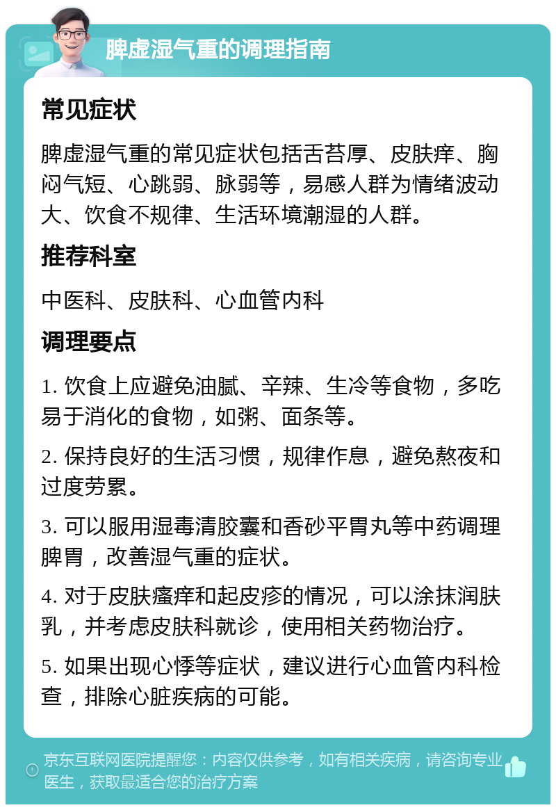 脾虚湿气重的调理指南 常见症状 脾虚湿气重的常见症状包括舌苔厚、皮肤痒、胸闷气短、心跳弱、脉弱等，易感人群为情绪波动大、饮食不规律、生活环境潮湿的人群。 推荐科室 中医科、皮肤科、心血管内科 调理要点 1. 饮食上应避免油腻、辛辣、生冷等食物，多吃易于消化的食物，如粥、面条等。 2. 保持良好的生活习惯，规律作息，避免熬夜和过度劳累。 3. 可以服用湿毒清胶囊和香砂平胃丸等中药调理脾胃，改善湿气重的症状。 4. 对于皮肤瘙痒和起皮疹的情况，可以涂抹润肤乳，并考虑皮肤科就诊，使用相关药物治疗。 5. 如果出现心悸等症状，建议进行心血管内科检查，排除心脏疾病的可能。