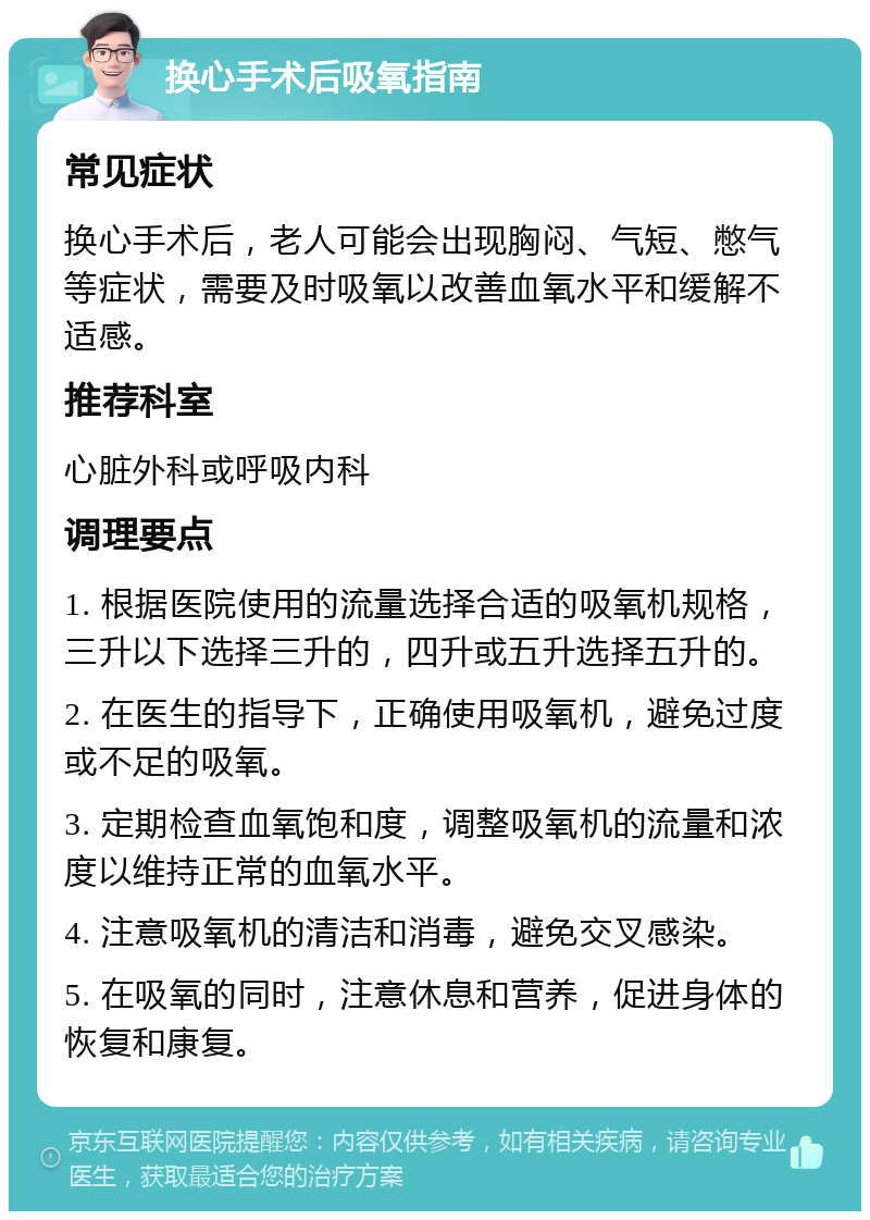 换心手术后吸氧指南 常见症状 换心手术后，老人可能会出现胸闷、气短、憋气等症状，需要及时吸氧以改善血氧水平和缓解不适感。 推荐科室 心脏外科或呼吸内科 调理要点 1. 根据医院使用的流量选择合适的吸氧机规格，三升以下选择三升的，四升或五升选择五升的。 2. 在医生的指导下，正确使用吸氧机，避免过度或不足的吸氧。 3. 定期检查血氧饱和度，调整吸氧机的流量和浓度以维持正常的血氧水平。 4. 注意吸氧机的清洁和消毒，避免交叉感染。 5. 在吸氧的同时，注意休息和营养，促进身体的恢复和康复。