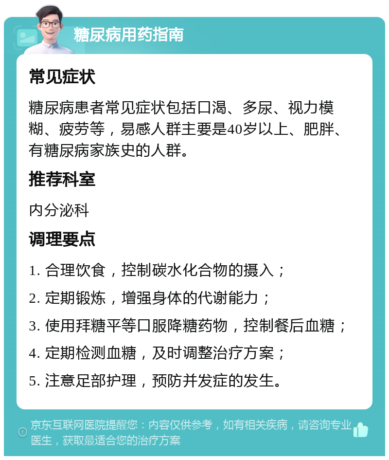 糖尿病用药指南 常见症状 糖尿病患者常见症状包括口渴、多尿、视力模糊、疲劳等，易感人群主要是40岁以上、肥胖、有糖尿病家族史的人群。 推荐科室 内分泌科 调理要点 1. 合理饮食，控制碳水化合物的摄入； 2. 定期锻炼，增强身体的代谢能力； 3. 使用拜糖平等口服降糖药物，控制餐后血糖； 4. 定期检测血糖，及时调整治疗方案； 5. 注意足部护理，预防并发症的发生。