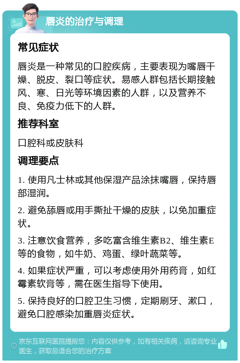 唇炎的治疗与调理 常见症状 唇炎是一种常见的口腔疾病，主要表现为嘴唇干燥、脱皮、裂口等症状。易感人群包括长期接触风、寒、日光等环境因素的人群，以及营养不良、免疫力低下的人群。 推荐科室 口腔科或皮肤科 调理要点 1. 使用凡士林或其他保湿产品涂抹嘴唇，保持唇部湿润。 2. 避免舔唇或用手撕扯干燥的皮肤，以免加重症状。 3. 注意饮食营养，多吃富含维生素B2、维生素E等的食物，如牛奶、鸡蛋、绿叶蔬菜等。 4. 如果症状严重，可以考虑使用外用药膏，如红霉素软膏等，需在医生指导下使用。 5. 保持良好的口腔卫生习惯，定期刷牙、漱口，避免口腔感染加重唇炎症状。