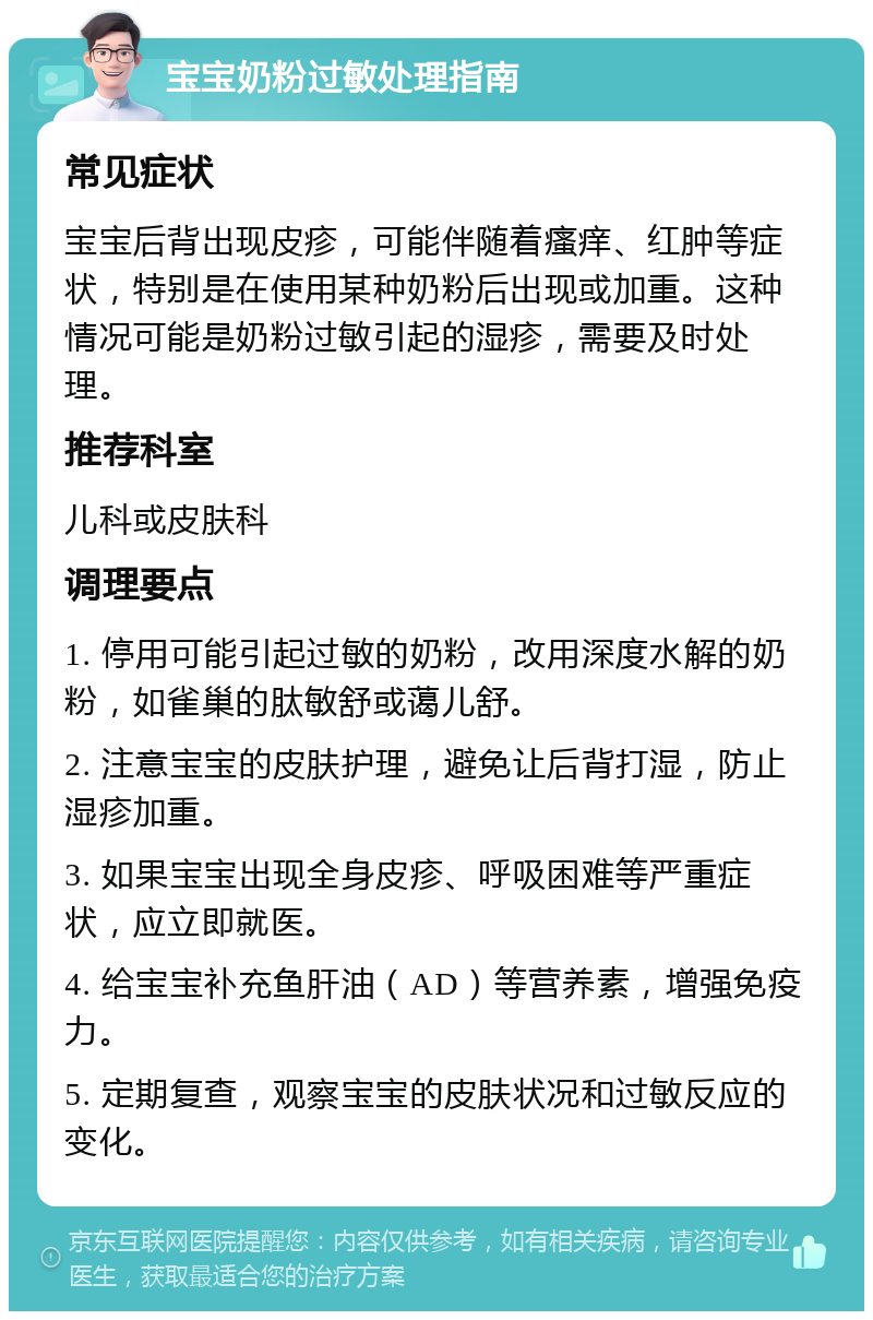 宝宝奶粉过敏处理指南 常见症状 宝宝后背出现皮疹，可能伴随着瘙痒、红肿等症状，特别是在使用某种奶粉后出现或加重。这种情况可能是奶粉过敏引起的湿疹，需要及时处理。 推荐科室 儿科或皮肤科 调理要点 1. 停用可能引起过敏的奶粉，改用深度水解的奶粉，如雀巢的肽敏舒或蔼儿舒。 2. 注意宝宝的皮肤护理，避免让后背打湿，防止湿疹加重。 3. 如果宝宝出现全身皮疹、呼吸困难等严重症状，应立即就医。 4. 给宝宝补充鱼肝油（AD）等营养素，增强免疫力。 5. 定期复查，观察宝宝的皮肤状况和过敏反应的变化。