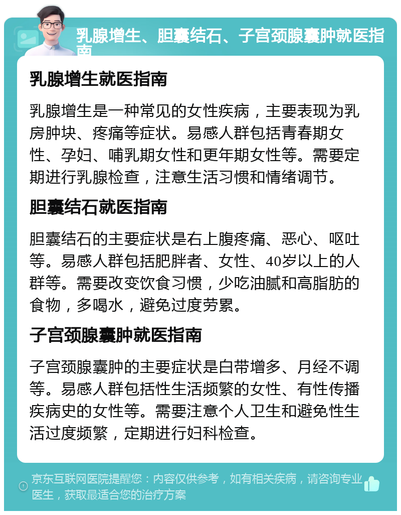 乳腺增生、胆囊结石、子宫颈腺囊肿就医指南 乳腺增生就医指南 乳腺增生是一种常见的女性疾病，主要表现为乳房肿块、疼痛等症状。易感人群包括青春期女性、孕妇、哺乳期女性和更年期女性等。需要定期进行乳腺检查，注意生活习惯和情绪调节。 胆囊结石就医指南 胆囊结石的主要症状是右上腹疼痛、恶心、呕吐等。易感人群包括肥胖者、女性、40岁以上的人群等。需要改变饮食习惯，少吃油腻和高脂肪的食物，多喝水，避免过度劳累。 子宫颈腺囊肿就医指南 子宫颈腺囊肿的主要症状是白带增多、月经不调等。易感人群包括性生活频繁的女性、有性传播疾病史的女性等。需要注意个人卫生和避免性生活过度频繁，定期进行妇科检查。