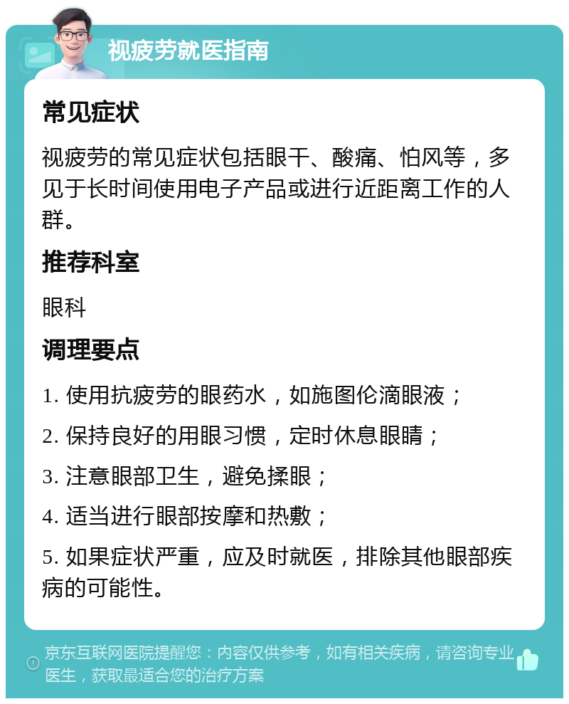 视疲劳就医指南 常见症状 视疲劳的常见症状包括眼干、酸痛、怕风等，多见于长时间使用电子产品或进行近距离工作的人群。 推荐科室 眼科 调理要点 1. 使用抗疲劳的眼药水，如施图伦滴眼液； 2. 保持良好的用眼习惯，定时休息眼睛； 3. 注意眼部卫生，避免揉眼； 4. 适当进行眼部按摩和热敷； 5. 如果症状严重，应及时就医，排除其他眼部疾病的可能性。