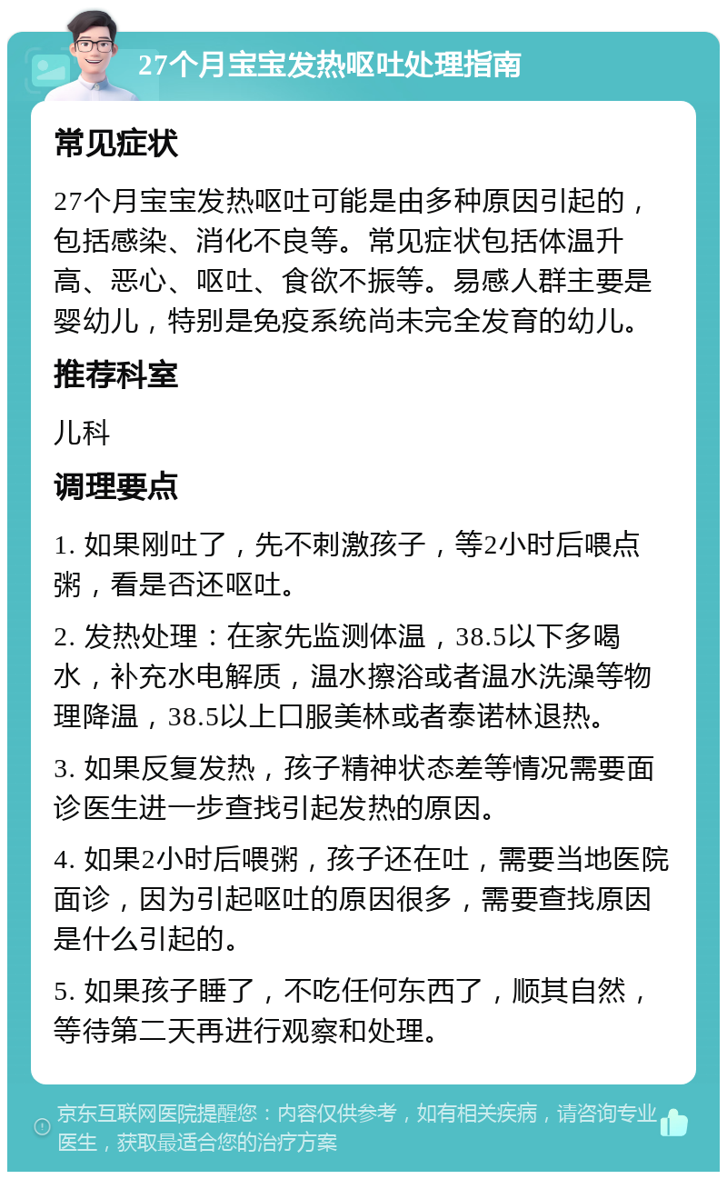 27个月宝宝发热呕吐处理指南 常见症状 27个月宝宝发热呕吐可能是由多种原因引起的，包括感染、消化不良等。常见症状包括体温升高、恶心、呕吐、食欲不振等。易感人群主要是婴幼儿，特别是免疫系统尚未完全发育的幼儿。 推荐科室 儿科 调理要点 1. 如果刚吐了，先不刺激孩子，等2小时后喂点粥，看是否还呕吐。 2. 发热处理：在家先监测体温，38.5以下多喝水，补充水电解质，温水擦浴或者温水洗澡等物理降温，38.5以上口服美林或者泰诺林退热。 3. 如果反复发热，孩子精神状态差等情况需要面诊医生进一步查找引起发热的原因。 4. 如果2小时后喂粥，孩子还在吐，需要当地医院面诊，因为引起呕吐的原因很多，需要查找原因是什么引起的。 5. 如果孩子睡了，不吃任何东西了，顺其自然，等待第二天再进行观察和处理。