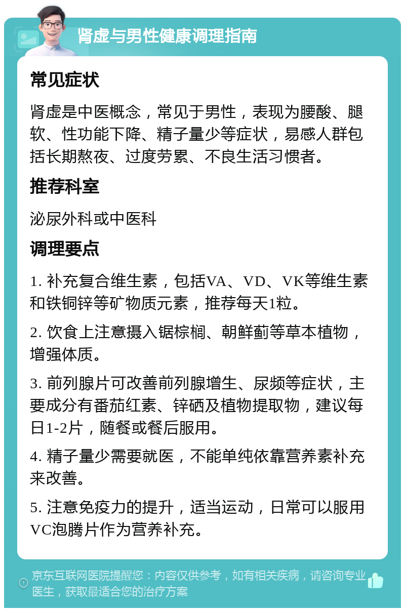 肾虚与男性健康调理指南 常见症状 肾虚是中医概念，常见于男性，表现为腰酸、腿软、性功能下降、精子量少等症状，易感人群包括长期熬夜、过度劳累、不良生活习惯者。 推荐科室 泌尿外科或中医科 调理要点 1. 补充复合维生素，包括VA、VD、VK等维生素和铁铜锌等矿物质元素，推荐每天1粒。 2. 饮食上注意摄入锯棕榈、朝鲜蓟等草本植物，增强体质。 3. 前列腺片可改善前列腺增生、尿频等症状，主要成分有番茄红素、锌硒及植物提取物，建议每日1-2片，随餐或餐后服用。 4. 精子量少需要就医，不能单纯依靠营养素补充来改善。 5. 注意免疫力的提升，适当运动，日常可以服用VC泡腾片作为营养补充。