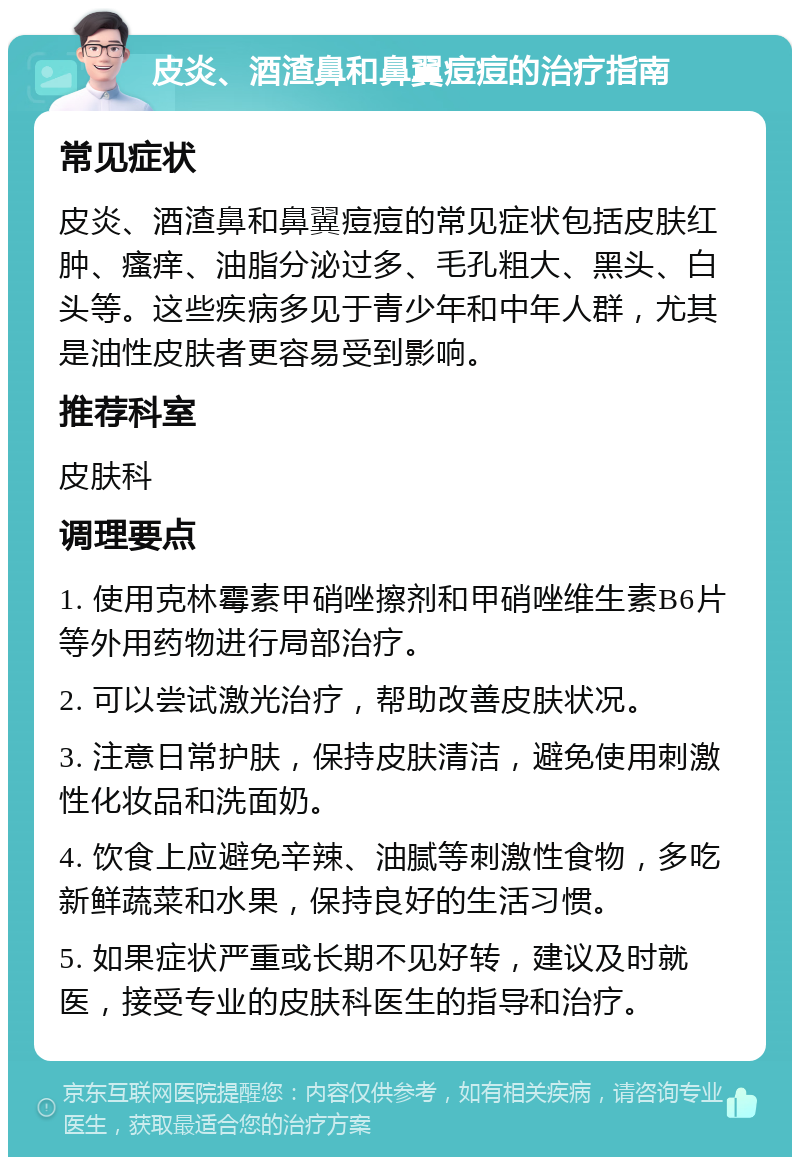 皮炎、酒渣鼻和鼻翼痘痘的治疗指南 常见症状 皮炎、酒渣鼻和鼻翼痘痘的常见症状包括皮肤红肿、瘙痒、油脂分泌过多、毛孔粗大、黑头、白头等。这些疾病多见于青少年和中年人群，尤其是油性皮肤者更容易受到影响。 推荐科室 皮肤科 调理要点 1. 使用克林霉素甲硝唑擦剂和甲硝唑维生素B6片等外用药物进行局部治疗。 2. 可以尝试激光治疗，帮助改善皮肤状况。 3. 注意日常护肤，保持皮肤清洁，避免使用刺激性化妆品和洗面奶。 4. 饮食上应避免辛辣、油腻等刺激性食物，多吃新鲜蔬菜和水果，保持良好的生活习惯。 5. 如果症状严重或长期不见好转，建议及时就医，接受专业的皮肤科医生的指导和治疗。