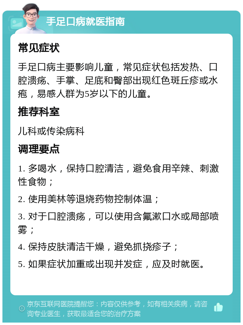 手足口病就医指南 常见症状 手足口病主要影响儿童，常见症状包括发热、口腔溃疡、手掌、足底和臀部出现红色斑丘疹或水疱，易感人群为5岁以下的儿童。 推荐科室 儿科或传染病科 调理要点 1. 多喝水，保持口腔清洁，避免食用辛辣、刺激性食物； 2. 使用美林等退烧药物控制体温； 3. 对于口腔溃疡，可以使用含氟漱口水或局部喷雾； 4. 保持皮肤清洁干燥，避免抓挠疹子； 5. 如果症状加重或出现并发症，应及时就医。