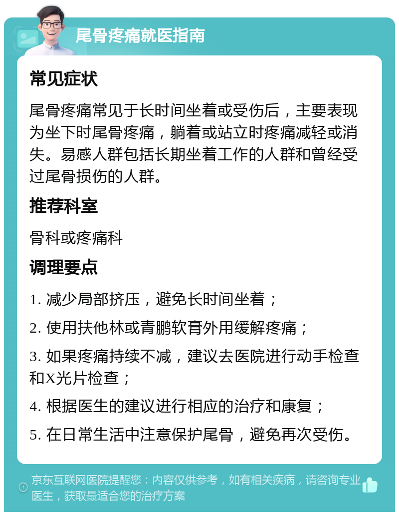 尾骨疼痛就医指南 常见症状 尾骨疼痛常见于长时间坐着或受伤后，主要表现为坐下时尾骨疼痛，躺着或站立时疼痛减轻或消失。易感人群包括长期坐着工作的人群和曾经受过尾骨损伤的人群。 推荐科室 骨科或疼痛科 调理要点 1. 减少局部挤压，避免长时间坐着； 2. 使用扶他林或青鹏软膏外用缓解疼痛； 3. 如果疼痛持续不减，建议去医院进行动手检查和X光片检查； 4. 根据医生的建议进行相应的治疗和康复； 5. 在日常生活中注意保护尾骨，避免再次受伤。