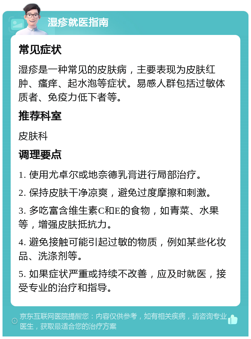 湿疹就医指南 常见症状 湿疹是一种常见的皮肤病，主要表现为皮肤红肿、瘙痒、起水泡等症状。易感人群包括过敏体质者、免疫力低下者等。 推荐科室 皮肤科 调理要点 1. 使用尤卓尔或地奈德乳膏进行局部治疗。 2. 保持皮肤干净凉爽，避免过度摩擦和刺激。 3. 多吃富含维生素C和E的食物，如青菜、水果等，增强皮肤抵抗力。 4. 避免接触可能引起过敏的物质，例如某些化妆品、洗涤剂等。 5. 如果症状严重或持续不改善，应及时就医，接受专业的治疗和指导。