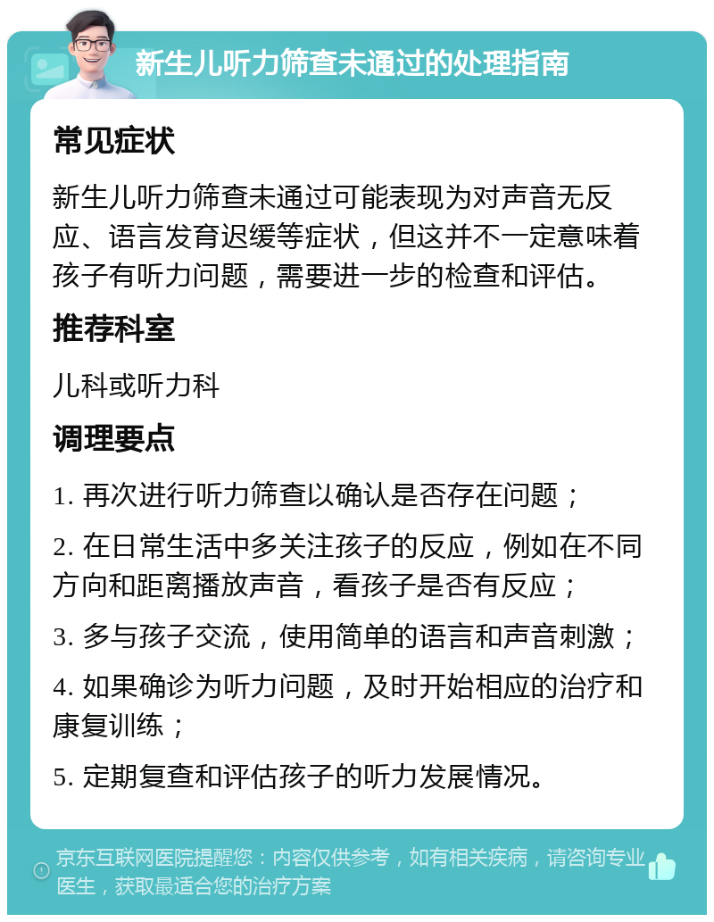 新生儿听力筛查未通过的处理指南 常见症状 新生儿听力筛查未通过可能表现为对声音无反应、语言发育迟缓等症状，但这并不一定意味着孩子有听力问题，需要进一步的检查和评估。 推荐科室 儿科或听力科 调理要点 1. 再次进行听力筛查以确认是否存在问题； 2. 在日常生活中多关注孩子的反应，例如在不同方向和距离播放声音，看孩子是否有反应； 3. 多与孩子交流，使用简单的语言和声音刺激； 4. 如果确诊为听力问题，及时开始相应的治疗和康复训练； 5. 定期复查和评估孩子的听力发展情况。