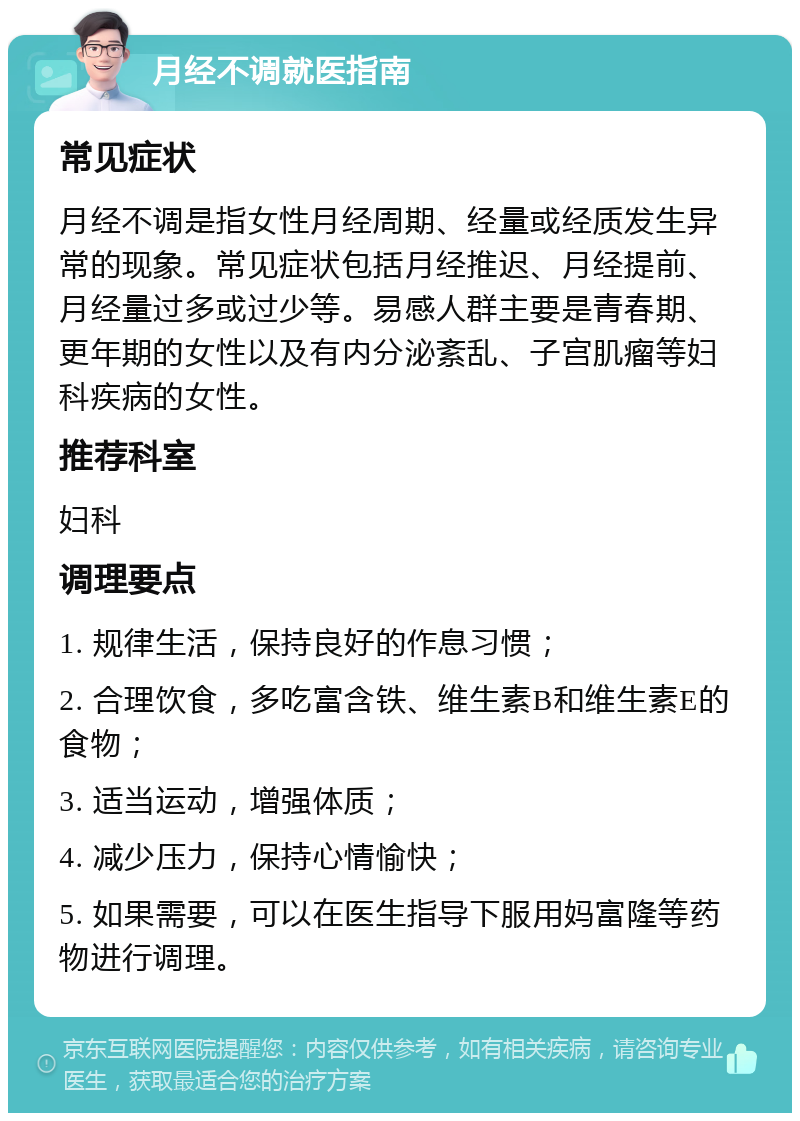 月经不调就医指南 常见症状 月经不调是指女性月经周期、经量或经质发生异常的现象。常见症状包括月经推迟、月经提前、月经量过多或过少等。易感人群主要是青春期、更年期的女性以及有内分泌紊乱、子宫肌瘤等妇科疾病的女性。 推荐科室 妇科 调理要点 1. 规律生活，保持良好的作息习惯； 2. 合理饮食，多吃富含铁、维生素B和维生素E的食物； 3. 适当运动，增强体质； 4. 减少压力，保持心情愉快； 5. 如果需要，可以在医生指导下服用妈富隆等药物进行调理。