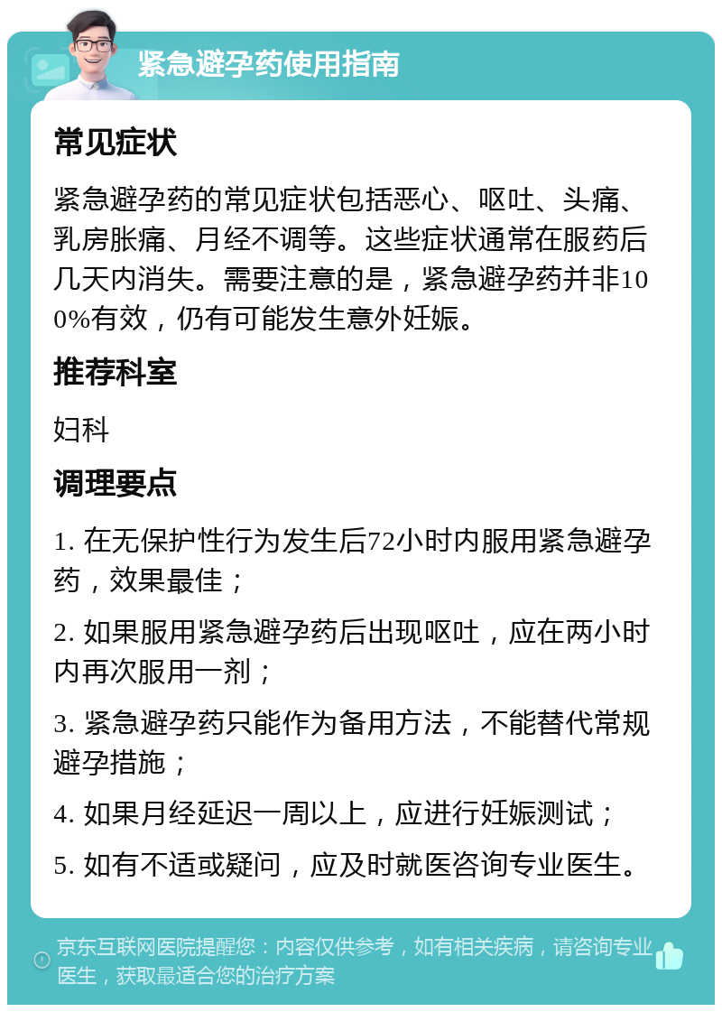 紧急避孕药使用指南 常见症状 紧急避孕药的常见症状包括恶心、呕吐、头痛、乳房胀痛、月经不调等。这些症状通常在服药后几天内消失。需要注意的是，紧急避孕药并非100%有效，仍有可能发生意外妊娠。 推荐科室 妇科 调理要点 1. 在无保护性行为发生后72小时内服用紧急避孕药，效果最佳； 2. 如果服用紧急避孕药后出现呕吐，应在两小时内再次服用一剂； 3. 紧急避孕药只能作为备用方法，不能替代常规避孕措施； 4. 如果月经延迟一周以上，应进行妊娠测试； 5. 如有不适或疑问，应及时就医咨询专业医生。