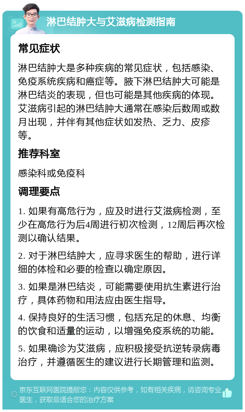 淋巴结肿大与艾滋病检测指南 常见症状 淋巴结肿大是多种疾病的常见症状，包括感染、免疫系统疾病和癌症等。腋下淋巴结肿大可能是淋巴结炎的表现，但也可能是其他疾病的体现。艾滋病引起的淋巴结肿大通常在感染后数周或数月出现，并伴有其他症状如发热、乏力、皮疹等。 推荐科室 感染科或免疫科 调理要点 1. 如果有高危行为，应及时进行艾滋病检测，至少在高危行为后4周进行初次检测，12周后再次检测以确认结果。 2. 对于淋巴结肿大，应寻求医生的帮助，进行详细的体检和必要的检查以确定原因。 3. 如果是淋巴结炎，可能需要使用抗生素进行治疗，具体药物和用法应由医生指导。 4. 保持良好的生活习惯，包括充足的休息、均衡的饮食和适量的运动，以增强免疫系统的功能。 5. 如果确诊为艾滋病，应积极接受抗逆转录病毒治疗，并遵循医生的建议进行长期管理和监测。