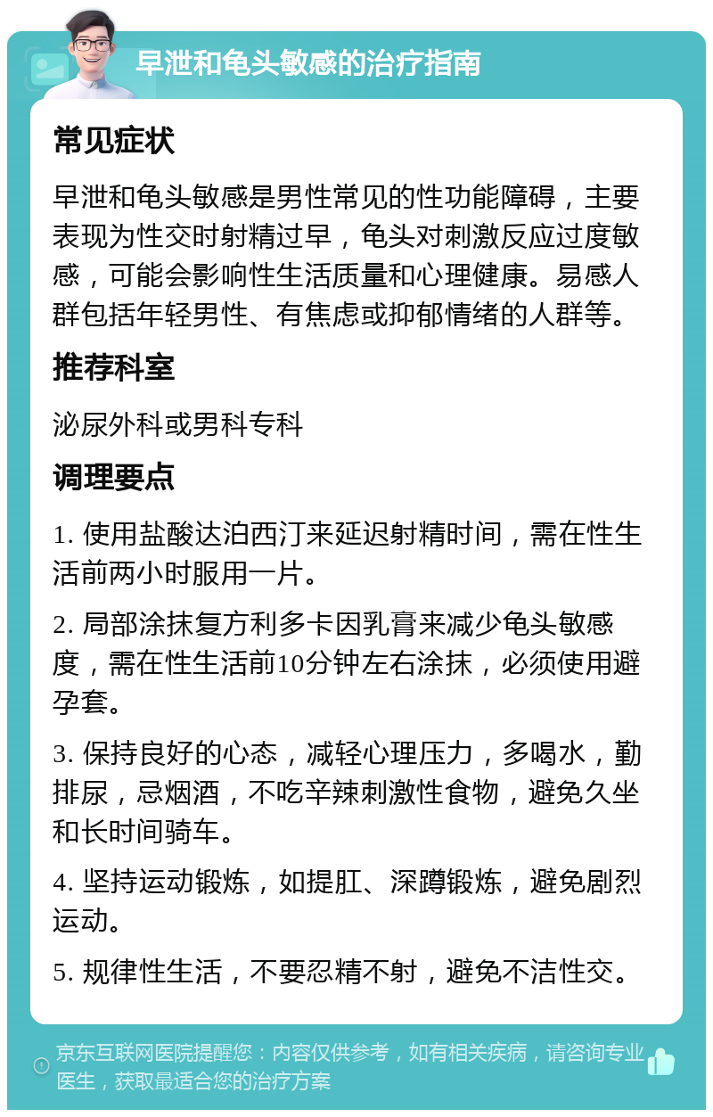 早泄和龟头敏感的治疗指南 常见症状 早泄和龟头敏感是男性常见的性功能障碍，主要表现为性交时射精过早，龟头对刺激反应过度敏感，可能会影响性生活质量和心理健康。易感人群包括年轻男性、有焦虑或抑郁情绪的人群等。 推荐科室 泌尿外科或男科专科 调理要点 1. 使用盐酸达泊西汀来延迟射精时间，需在性生活前两小时服用一片。 2. 局部涂抹复方利多卡因乳膏来减少龟头敏感度，需在性生活前10分钟左右涂抹，必须使用避孕套。 3. 保持良好的心态，减轻心理压力，多喝水，勤排尿，忌烟酒，不吃辛辣刺激性食物，避免久坐和长时间骑车。 4. 坚持运动锻炼，如提肛、深蹲锻炼，避免剧烈运动。 5. 规律性生活，不要忍精不射，避免不洁性交。