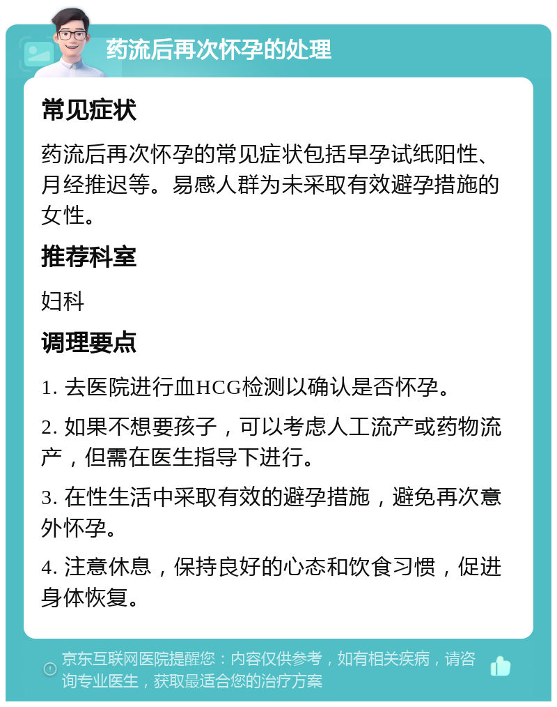 药流后再次怀孕的处理 常见症状 药流后再次怀孕的常见症状包括早孕试纸阳性、月经推迟等。易感人群为未采取有效避孕措施的女性。 推荐科室 妇科 调理要点 1. 去医院进行血HCG检测以确认是否怀孕。 2. 如果不想要孩子，可以考虑人工流产或药物流产，但需在医生指导下进行。 3. 在性生活中采取有效的避孕措施，避免再次意外怀孕。 4. 注意休息，保持良好的心态和饮食习惯，促进身体恢复。