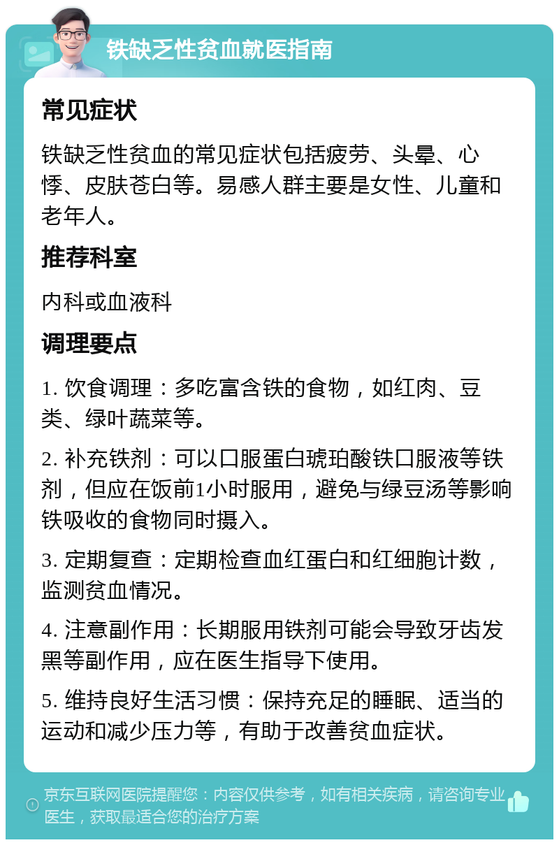 铁缺乏性贫血就医指南 常见症状 铁缺乏性贫血的常见症状包括疲劳、头晕、心悸、皮肤苍白等。易感人群主要是女性、儿童和老年人。 推荐科室 内科或血液科 调理要点 1. 饮食调理：多吃富含铁的食物，如红肉、豆类、绿叶蔬菜等。 2. 补充铁剂：可以口服蛋白琥珀酸铁口服液等铁剂，但应在饭前1小时服用，避免与绿豆汤等影响铁吸收的食物同时摄入。 3. 定期复查：定期检查血红蛋白和红细胞计数，监测贫血情况。 4. 注意副作用：长期服用铁剂可能会导致牙齿发黑等副作用，应在医生指导下使用。 5. 维持良好生活习惯：保持充足的睡眠、适当的运动和减少压力等，有助于改善贫血症状。